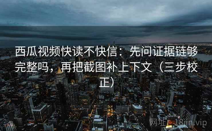西瓜视频快读不快信：先问证据链够完整吗，再把截图补上下文（三步校正）