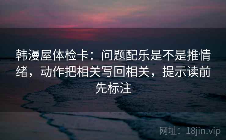 韩漫屋体检卡：问题配乐是不是推情绪，动作把相关写回相关，提示读前先标注