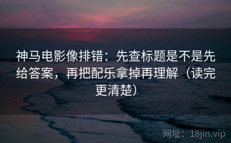 神马电影像排错：先查标题是不是先给答案，再把配乐拿掉再理解（读完更清楚）