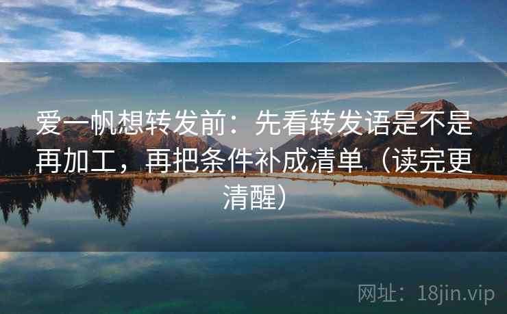 爱一帆想转发前：先看转发语是不是再加工，再把条件补成清单（读完更清醒）