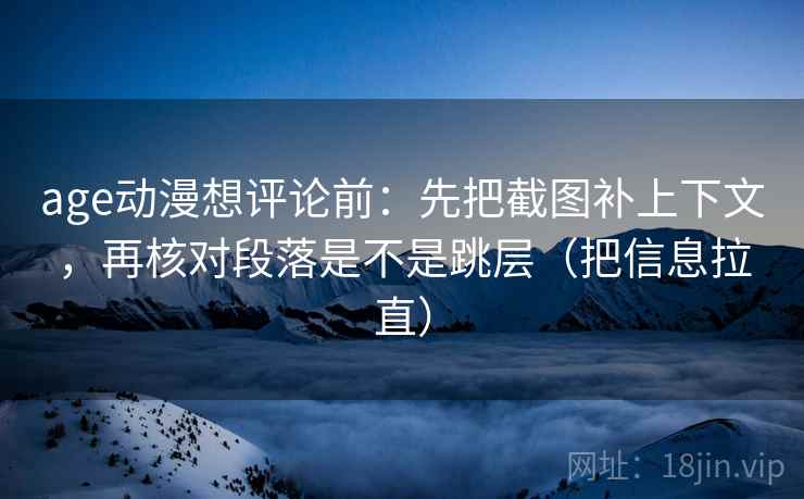 age动漫想评论前：先把截图补上下文，再核对段落是不是跳层（把信息拉直）