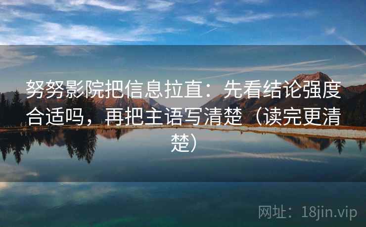 努努影院把信息拉直：先看结论强度合适吗，再把主语写清楚（读完更清楚）