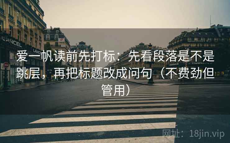 爱一帆读前先打标：先看段落是不是跳层，再把标题改成问句（不费劲但管用）