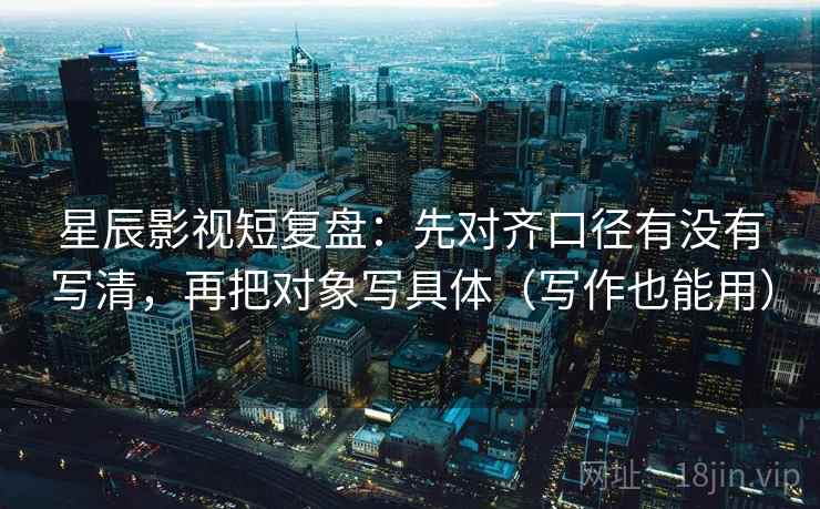 星辰影视短复盘：先对齐口径有没有写清，再把对象写具体（写作也能用）