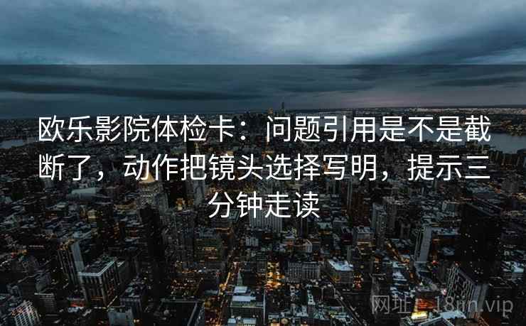 欧乐影院体检卡：问题引用是不是截断了，动作把镜头选择写明，提示三分钟走读