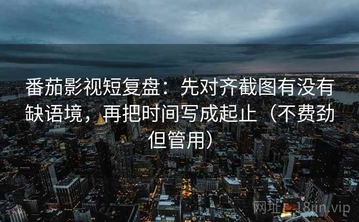 番茄影视短复盘：先对齐截图有没有缺语境，再把时间写成起止（不费劲但管用）