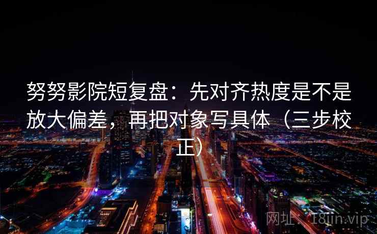 努努影院短复盘：先对齐热度是不是放大偏差，再把对象写具体（三步校正）