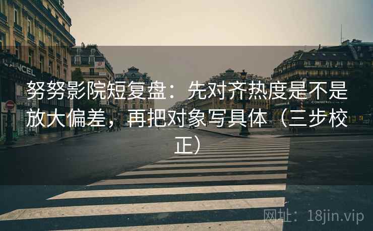 努努影院短复盘：先对齐热度是不是放大偏差，再把对象写具体（三步校正）