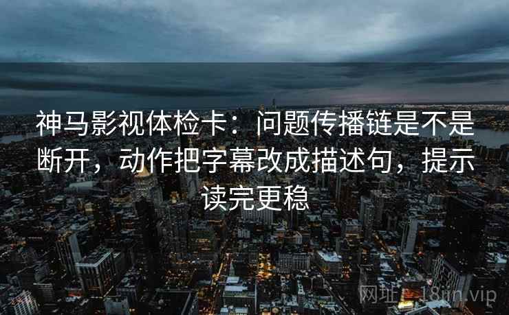神马影视体检卡：问题传播链是不是断开，动作把字幕改成描述句，提示读完更稳