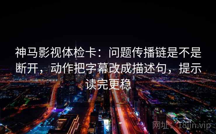 神马影视体检卡：问题传播链是不是断开，动作把字幕改成描述句，提示读完更稳