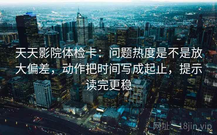天天影院体检卡：问题热度是不是放大偏差，动作把时间写成起止，提示读完更稳