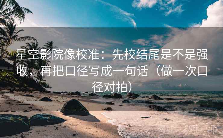 星空影院像校准：先校结尾是不是强收，再把口径写成一句话（做一次口径对拍）