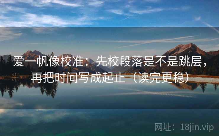 爱一帆像校准：先校段落是不是跳层，再把时间写成起止（读完更稳）