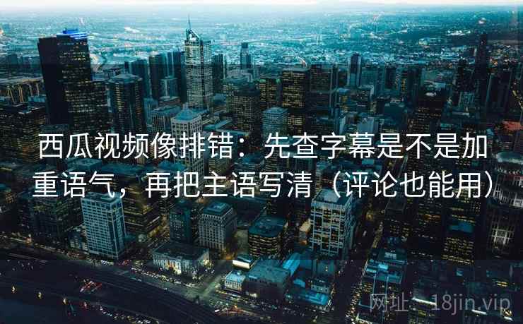 西瓜视频像排错：先查字幕是不是加重语气，再把主语写清（评论也能用）