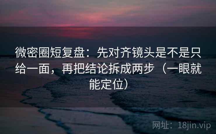 微密圈短复盘：先对齐镜头是不是只给一面，再把结论拆成两步（一眼就能定位）