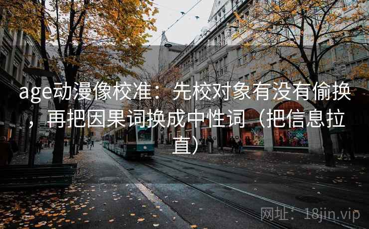 age动漫像校准：先校对象有没有偷换，再把因果词换成中性词（把信息拉直）
