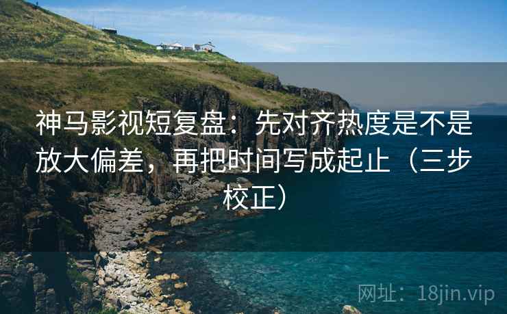 神马影视短复盘：先对齐热度是不是放大偏差，再把时间写成起止（三步校正）
