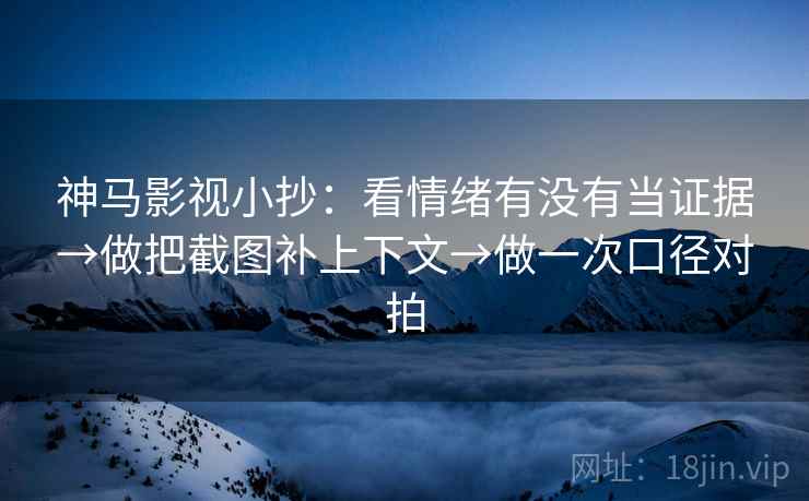 神马影视小抄：看情绪有没有当证据→做把截图补上下文→做一次口径对拍