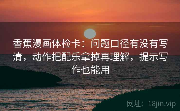 香蕉漫画体检卡：问题口径有没有写清，动作把配乐拿掉再理解，提示写作也能用