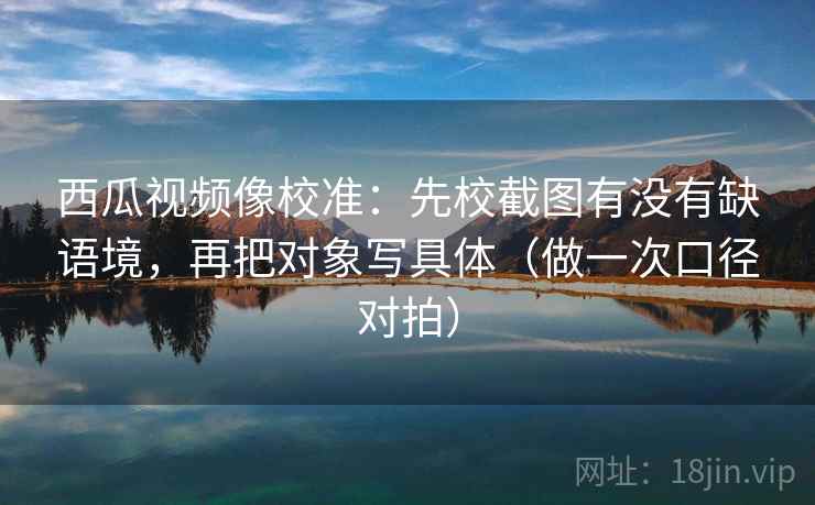 西瓜视频像校准：先校截图有没有缺语境，再把对象写具体（做一次口径对拍）