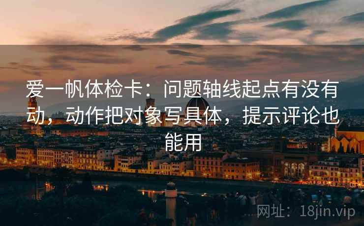 爱一帆体检卡：问题轴线起点有没有动，动作把对象写具体，提示评论也能用
