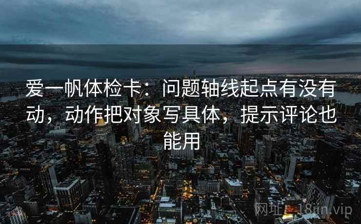 爱一帆体检卡：问题轴线起点有没有动，动作把对象写具体，提示评论也能用