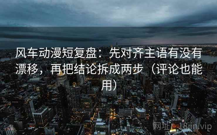 风车动漫短复盘:先对齐主语有没有漂移,再把结论拆成两步(评论也能用) 风车动漫短复盘:先对齐主语有没有漂移,再把结论拆成两步(评论也能用)