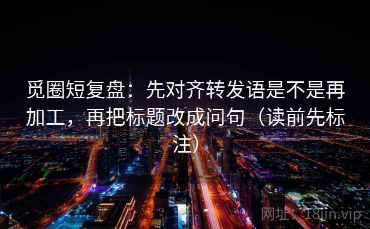 觅圈短复盘:先对齐转发语是不是再加工,再把标题改成问句(读前先标注) 觅圈短复盘:先对齐转发语是不是再加工,再把标题改成问句(读前先标注)