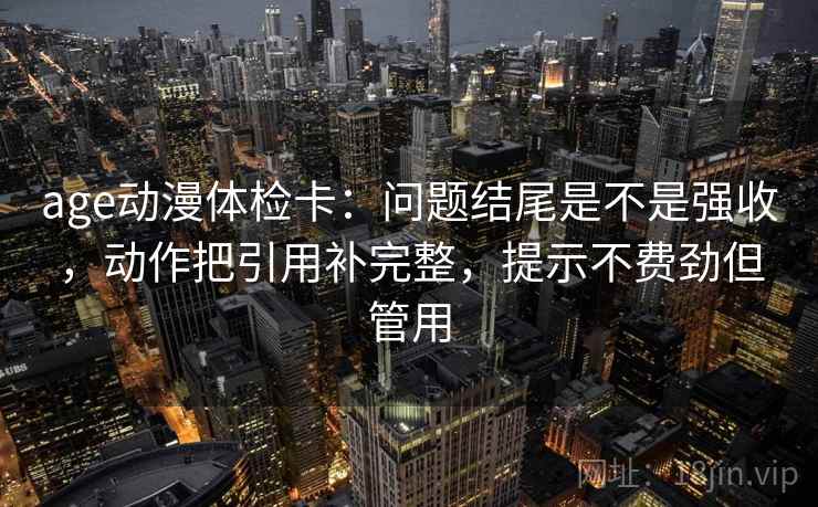 age动漫体检卡:问题结尾是不是强收,动作把引用补完整,提示不费劲但管用 age动漫体检卡:问题结尾是不是强收,动作把引用补完整,提示不费劲但管用