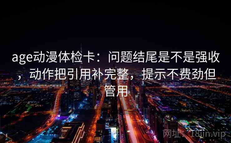 age动漫体检卡：问题结尾是不是强收，动作把引用补完整，提示不费劲但管用