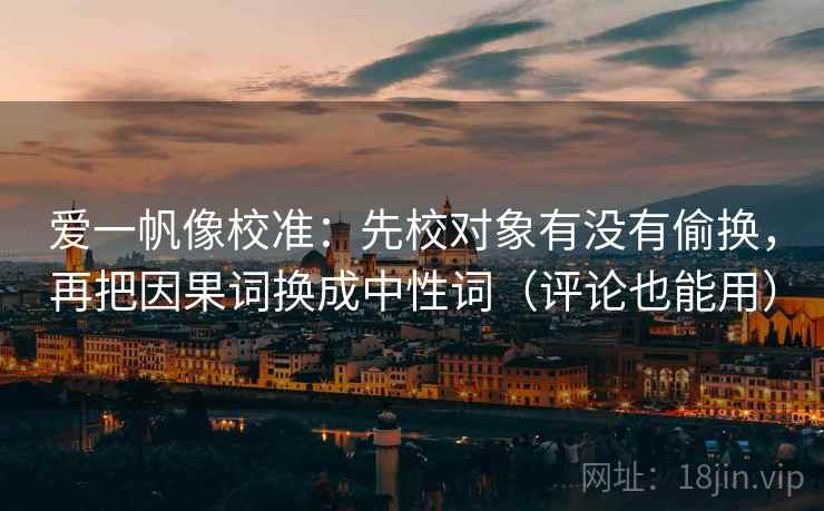 爱一帆像校准：先校对象有没有偷换，再把因果词换成中性词（评论也能用）