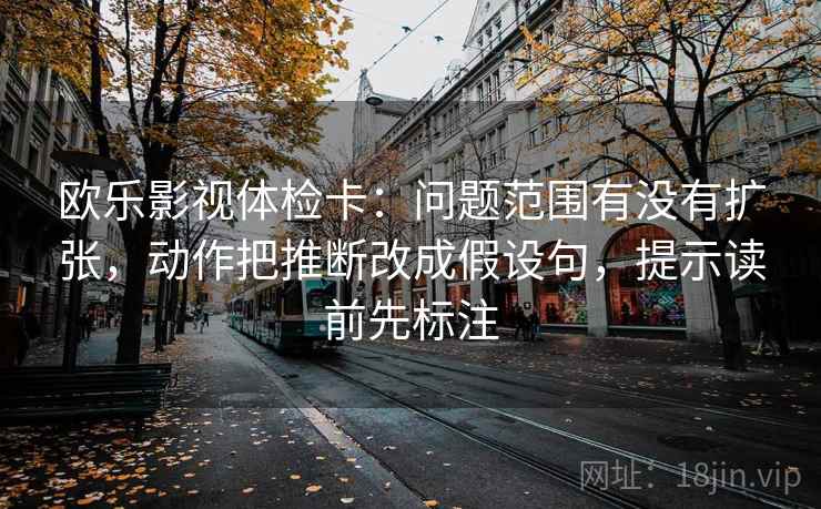 欧乐影视体检卡:问题范围有没有扩张,动作把推断改成假设句,提示读前先标注 欧乐影视体检卡:问题范围有没有扩张,动作把推断改成假设句,提示读前先标注
