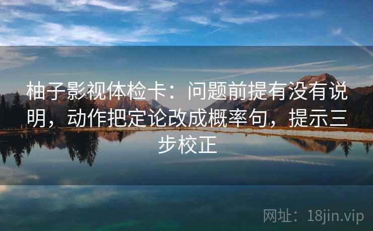柚子影视体检卡:问题前提有没有说明,动作把定论改成概率句,提示三步校正 柚子影视体检卡:问题前提有没有说明,动作把定论改成概率句,提示三步校正