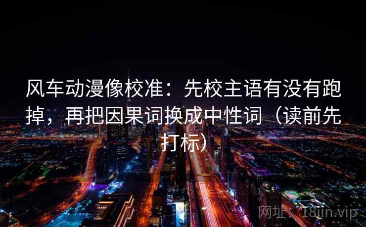 风车动漫像校准:先校主语有没有跑掉,再把因果词换成中性词(读前先打标) 风车动漫像校准:先校主语有没有跑掉,再把因果词换成中性词(读前先打标)