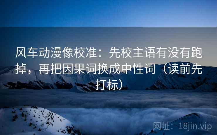 风车动漫像校准：先校主语有没有跑掉，再把因果词换成中性词（读前先打标）