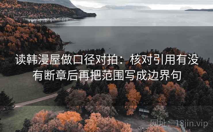 读韩漫屋做口径对拍:核对引用有没有断章后再把范围写成边界句 读韩漫屋做口径对拍:核对引用有没有断章后再把范围写成边界句