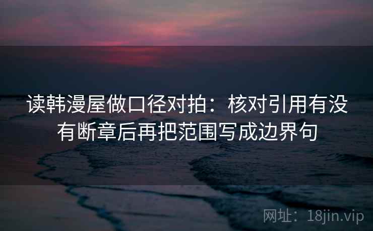 读韩漫屋做口径对拍：核对引用有没有断章后再把范围写成边界句