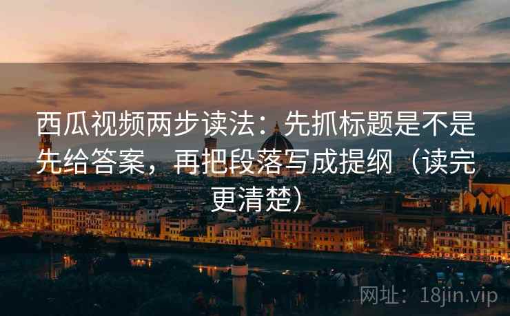 西瓜视频两步读法：先抓标题是不是先给答案，再把段落写成提纲（读完更清楚）