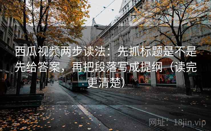 西瓜视频两步读法：先抓标题是不是先给答案，再把段落写成提纲（读完更清楚）