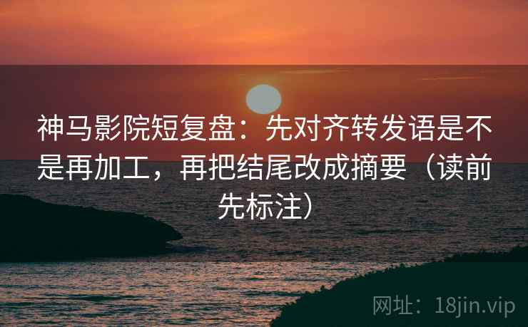 神马影院短复盘：先对齐转发语是不是再加工，再把结尾改成摘要（读前先标注）