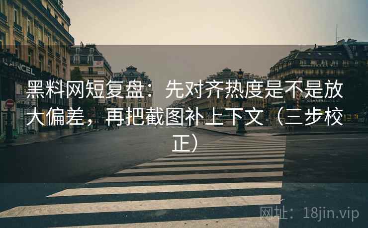 黑料网短复盘：先对齐热度是不是放大偏差，再把截图补上下文（三步校正）