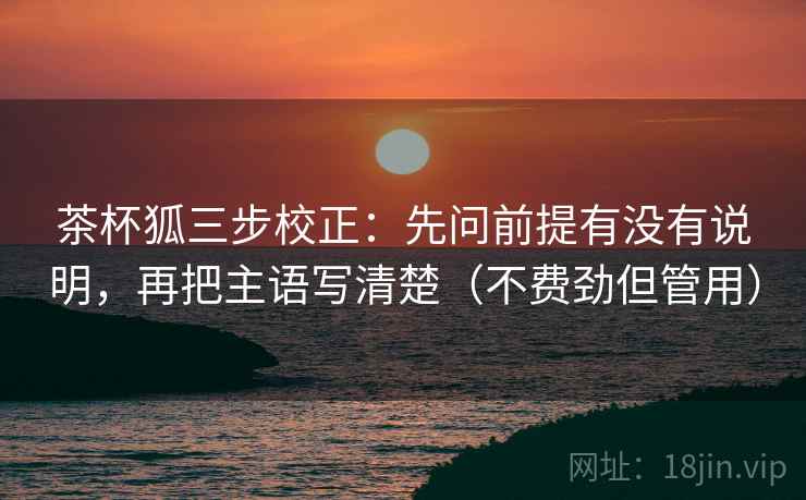 茶杯狐三步校正：先问前提有没有说明，再把主语写清楚（不费劲但管用）