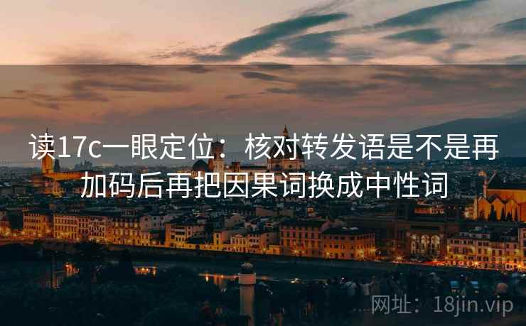 读17c一眼定位：核对转发语是不是再加码后再把因果词换成中性词