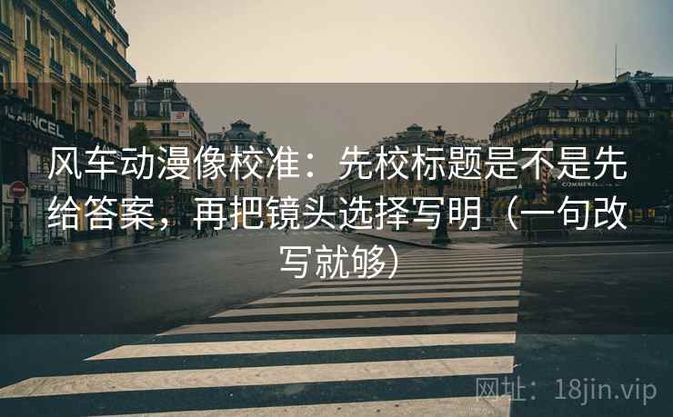 风车动漫像校准：先校标题是不是先给答案，再把镜头选择写明（一句改写就够）