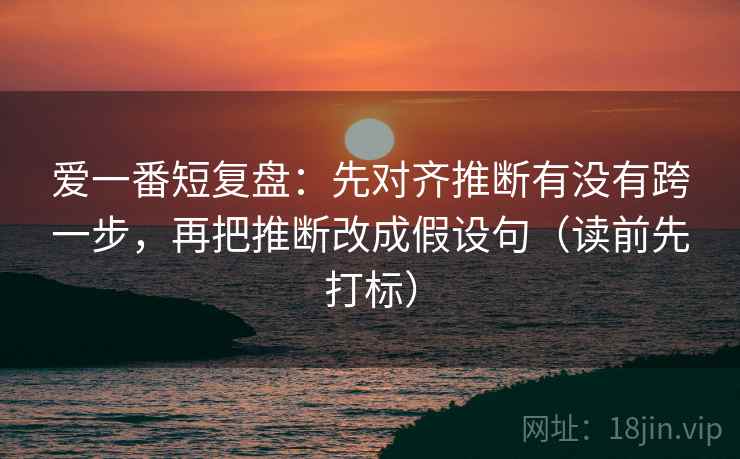 爱一番短复盘：先对齐推断有没有跨一步，再把推断改成假设句（读前先打标）
