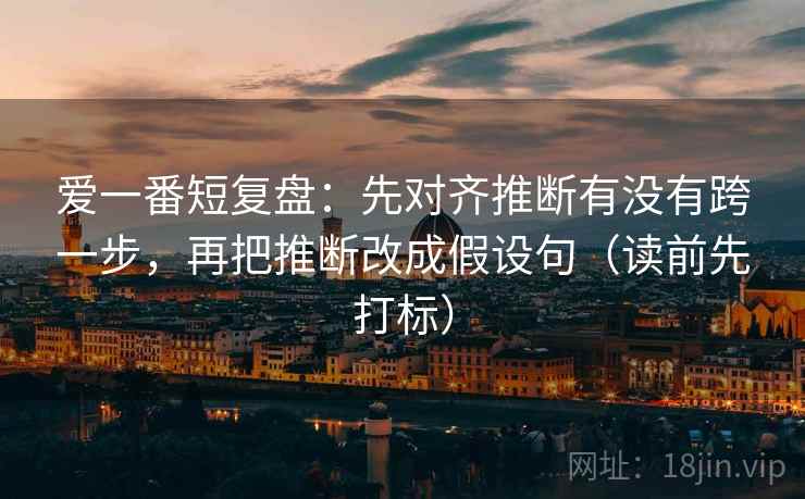 爱一番短复盘:先对齐推断有没有跨一步,再把推断改成假设句(读前先打标) 爱一番短复盘:先对齐推断有没有跨一步,再把推断改成假设句(读前先打标)