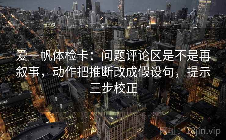爱一帆体检卡：问题评论区是不是再叙事，动作把推断改成假设句，提示三步校正