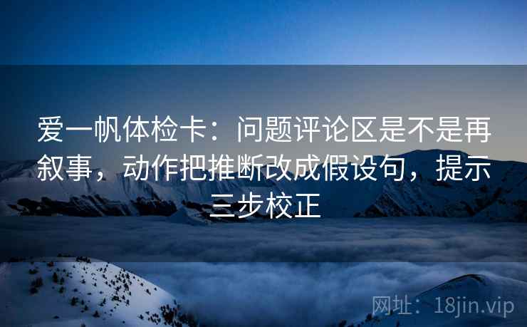 爱一帆体检卡:问题评论区是不是再叙事,动作把推断改成假设句,提示三步校正 爱一帆体检卡:问题评论区是不是再叙事,动作把推断改成假设句,提示三步校正