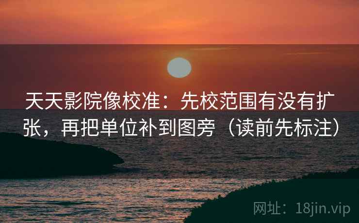天天影院像校准：先校范围有没有扩张，再把单位补到图旁（读前先标注）