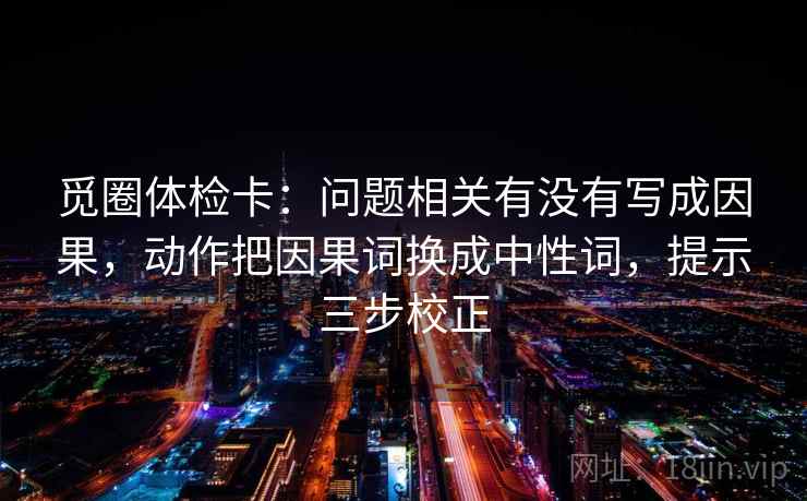 觅圈体检卡:问题相关有没有写成因果,动作把因果词换成中性词,提示三步校正 觅圈体检卡:问题相关有没有写成因果,动作把因果词换成中性词,提示三步校正